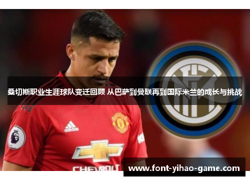 桑切斯职业生涯球队变迁回顾 从巴萨到曼联再到国际米兰的成长与挑战